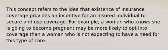 This concept refers to the idea that existence of insurance coverage provides an incentive for an insured individual to secure and use coverage. For example, a woman who knows she is going to become pregnant may be more likely to opt into coverage than a woman who is not expecting to have a need for this type of care.