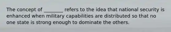 The concept of ________ refers to the idea that national security is enhanced when military capabilities are distributed so that no one state is strong enough to dominate the others.