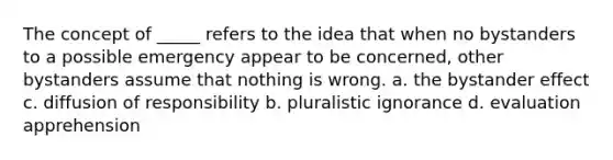 The concept of _____ refers to the idea that when no bystanders to a possible emergency appear to be concerned, other bystanders assume that nothing is wrong. a. the bystander effect c. diffusion of responsibility b. pluralistic ignorance d. evaluation apprehension