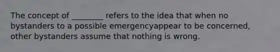 The concept of ________ refers to the idea that when no bystanders to a possible emergencyappear to be concerned, other bystanders assume that nothing is wrong.