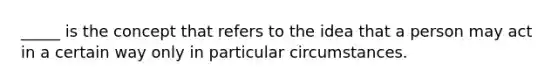 _____ is the concept that refers to the idea that a person may act in a certain way only in particular circumstances.