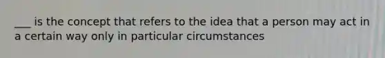 ___ is the concept that refers to the idea that a person may act in a certain way only in particular circumstances