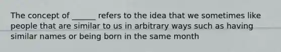 The concept of ______ refers to the idea that we sometimes like people that are similar to us in arbitrary ways such as having similar names or being born in the same month