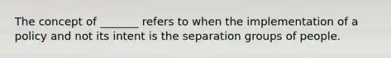 The concept of _______ refers to when the implementation of a policy and not its intent is the separation groups of people.