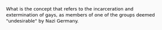 What is the concept that refers to the incarceration and extermination of gays, as members of one of the groups deemed "undesirable" by Nazi Germany.