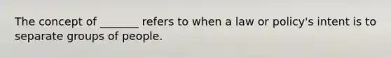 The concept of _______ refers to when a law or policy's intent is to separate groups of people.