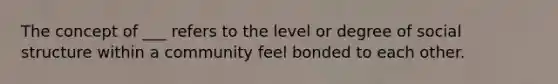 The concept of ___ refers to the level or degree of social structure within a community feel bonded to each other.