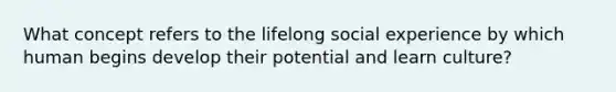 What concept refers to the lifelong social experience by which human begins develop their potential and learn culture?