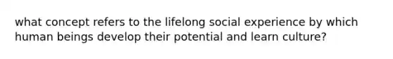 what concept refers to the lifelong social experience by which human beings develop their potential and learn culture?