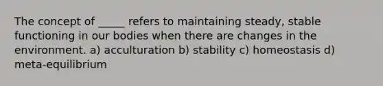 The concept of _____ refers to maintaining steady, stable functioning in our bodies when there are changes in the environment. a) acculturation b) stability c) homeostasis d) meta-equilibrium