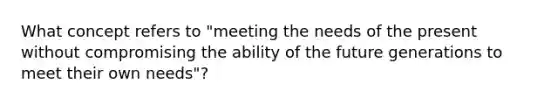 What concept refers to "meeting the needs of the present without compromising the ability of the future generations to meet their own needs"?