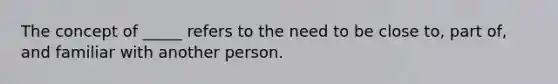 The concept of _____ refers to the need to be close to, part of, and familiar with another person.