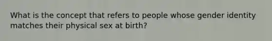 What is the concept that refers to people whose gender identity matches their physical sex at birth?