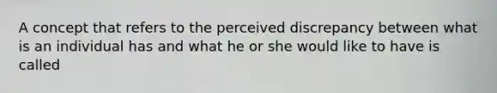 A concept that refers to the perceived discrepancy between what is an individual has and what he or she would like to have is called