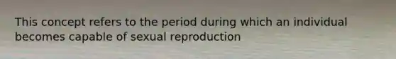 This concept refers to the period during which an individual becomes capable of sexual reproduction