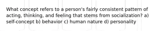 What concept refers to a person's fairly consistent pattern of acting, thinking, and feeling that stems from socialization? a) self-concept b) behavior c) human nature d) personality