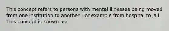 This concept refers to persons with mental illnesses being moved from one institution to another. For example from hospital to jail. This concept is known as: