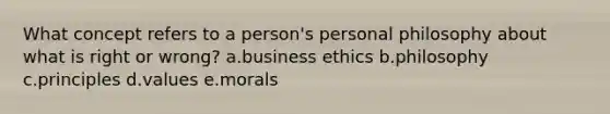 What concept refers to a person's personal philosophy about what is right or wrong? a.business ethics b.philosophy c.principles d.values e.morals