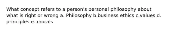 What concept refers to a person's personal philosophy about what is right or wrong a. Philosophy b.business ethics c.values d. principles e. morals