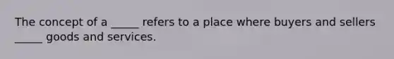 The concept of a _____ refers to a place where buyers and sellers _____ goods and services.