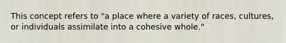 This concept refers to "a place where a variety of races, cultures, or individuals assimilate into a cohesive whole."