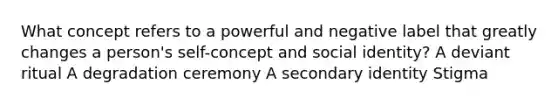 What concept refers to a powerful and negative label that greatly changes a person's self-concept and social identity? A deviant ritual A degradation ceremony A secondary identity Stigma