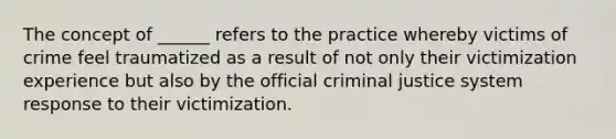 The concept of ______ refers to the practice whereby victims of crime feel traumatized as a result of not only their victimization experience but also by the official criminal justice system response to their victimization.