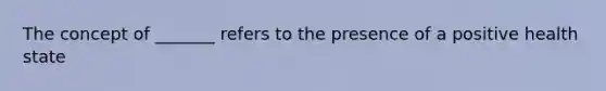 The concept of _______ refers to the presence of a positive health state