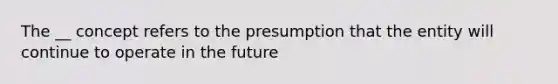 The __ concept refers to the presumption that the entity will continue to operate in the future