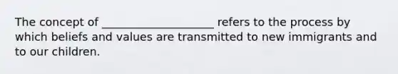 The concept of ____________________ refers to the process by which beliefs and values are transmitted to new immigrants and to our children.