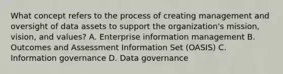 What concept refers to the process of creating management and oversight of data assets to support the organization's mission, vision, and values? A. Enterprise information management B. Outcomes and Assessment Information Set (OASIS) C. Information governance D. Data governance