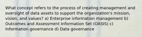 What concept refers to the process of creating management and oversight of data assets to support the organization's mission, vision, and values? a) Enterprise information management b) Outcomes and Assessment Information Set (OASIS) c) Information governance d) Data governance