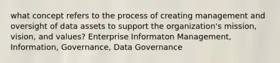 what concept refers to the process of creating management and oversight of data assets to support the organization's mission, vision, and values? Enterprise Informaton Management, Information, Governance, Data Governance