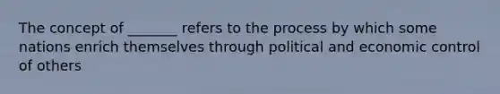 The concept of _______ refers to the process by which some nations enrich themselves through political and economic control of others