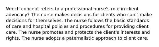 Which concept refers to a professional nurse's role in client advocacy? The nurse makes decisions for clients who can't make decisions for themselves. The nurse follows the basic standards of care and hospital policies and procedures for providing client care. The nurse promotes and protects the client's interests and rights. The nurse adopts a paternalistic approach to client care.