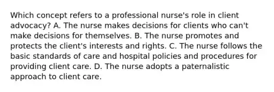 Which concept refers to a professional nurse's role in client advocacy? A. The nurse makes decisions for clients who can't make decisions for themselves. B. The nurse promotes and protects the client's interests and rights. C. The nurse follows the basic standards of care and hospital policies and procedures for providing client care. D. The nurse adopts a paternalistic approach to client care.