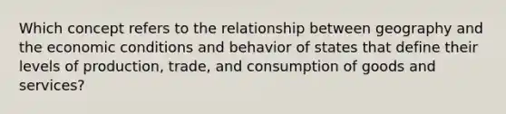 Which concept refers to the relationship between geography and the economic conditions and behavior of states that define their levels of production, trade, and consumption of goods and services?