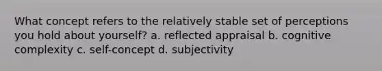 What concept refers to the relatively stable set of perceptions you hold about yourself? a. reflected appraisal b. cognitive complexity c. self-concept d. subjectivity