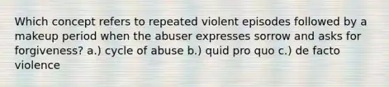 Which concept refers to repeated violent episodes followed by a makeup period when the abuser expresses sorrow and asks for forgiveness? a.) cycle of abuse b.) quid pro quo c.) de facto violence