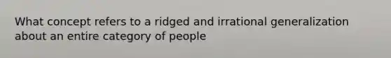 What concept refers to a ridged and irrational generalization about an entire category of people