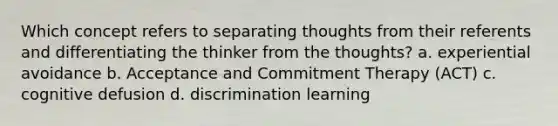 Which concept refers to separating thoughts from their referents and differentiating the thinker from the thoughts? a. experiential avoidance b. Acceptance and Commitment Therapy (ACT) c. cognitive defusion d. discrimination learning