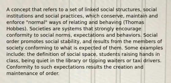 A concept that refers to a set of linked social structures, social institutions and social practices, which conserve, maintain and enforce "normal" ways of relating and behaving (Thomas Hobbes). Societies are systems that strongly encourage conformity to social norms, expectations and behaviors. Social order promotes social stability, and results from the members of society conforming to what is expected of them. Some examples include: the definition of social space, students raising hands in class, being quiet in the library or tipping waiters or taxi drivers. Conformity to such expectations results the creation and maintenance of order.