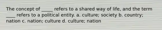 The concept of _____ refers to a shared way of life, and the term ____ refers to a political entity. a. culture; society b. country; nation c. nation; culture d. culture; nation