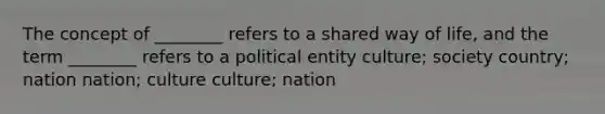 The concept of ________ refers to a shared way of life, and the term ________ refers to a political entity culture; society country; nation nation; culture culture; nation