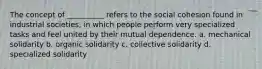 The concept of __________ refers to the social cohesion found in industrial societies, in which people perform very specialized tasks and feel united by their mutual dependence. a. ​mechanical solidarity b. ​organic solidarity c. ​collective solidarity d. ​specialized solidarity