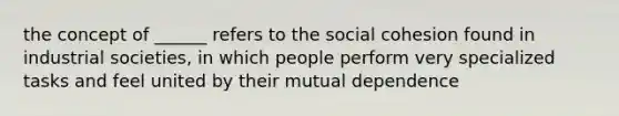 the concept of ______ refers to the social cohesion found in industrial societies, in which people perform very specialized tasks and feel united by their mutual dependence