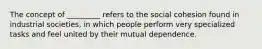 The concept of _________ refers to the social cohesion found in industrial societies, in which people perform very specialized tasks and feel united by their mutual dependence.