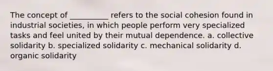 The concept of __________ refers to the social cohesion found in industrial societies, in which people perform very specialized tasks and feel united by their mutual dependence. a. collective solidarity b. specialized solidarity c. mechanical solidarity d. organic solidarity