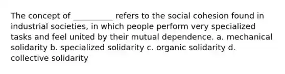 The concept of __________ refers to the social cohesion found in industrial societies, in which people perform very specialized tasks and feel united by their mutual dependence. a. mechanical solidarity b. specialized solidarity c. organic solidarity d. collective solidarity