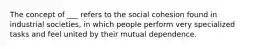 The concept of ___ refers to the social cohesion found in industrial societies, in which people perform very specialized tasks and feel united by their mutual dependence.